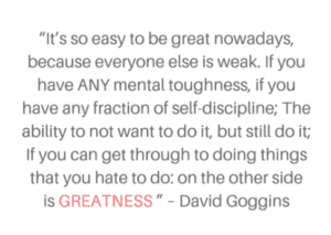 A quote from David Goggins: “It is easy to become great these days because everyone else is so weak. If you have any mental toughness, if you have any fraction of self-discipline; The ability to not want to do it, but still do it; If you can get through to doing things that you hate to do: on the other side is GREATNESS."